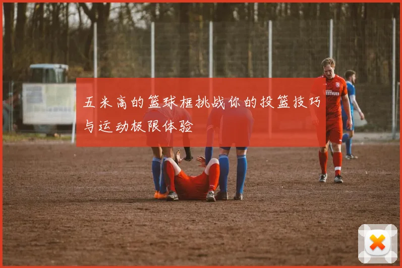 五米高的篮球框挑战你的投篮技巧与运动极限体验