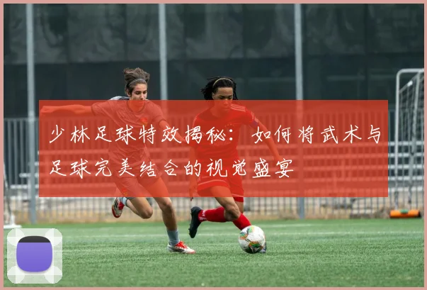 少林足球特效揭秘：如何将武术与足球完美结合的视觉盛宴