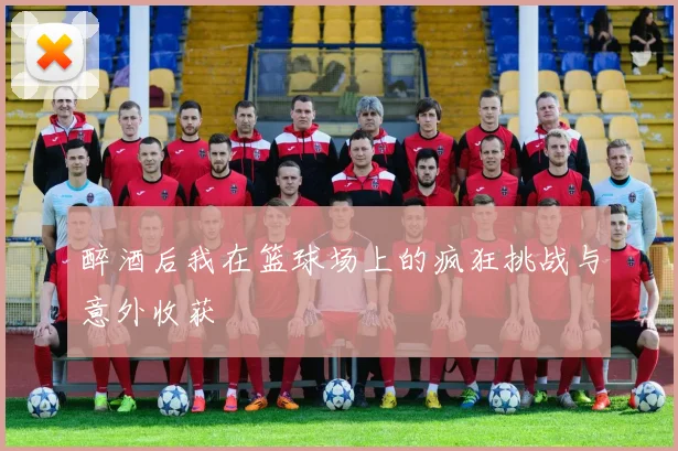 醉酒后我在篮球场上的疯狂挑战与意外收获